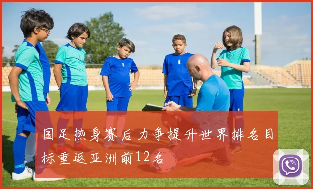 国足热身赛后力争提升世界排名目标重返亚洲前12名