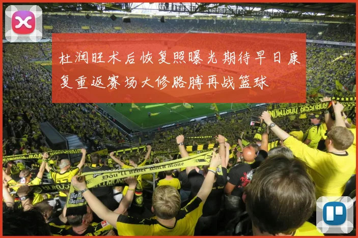 杜润旺术后恢复照曝光期待早日康复重返赛场大修胳膊再战篮球