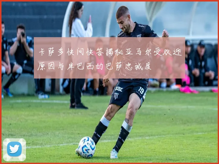 卡萨多快问快答揭秘亚马尔受欢迎原因与库巴西的巴萨忠诚度