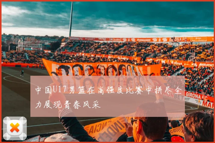 中国U17男篮在高强度比赛中拼尽全力展现青春风采