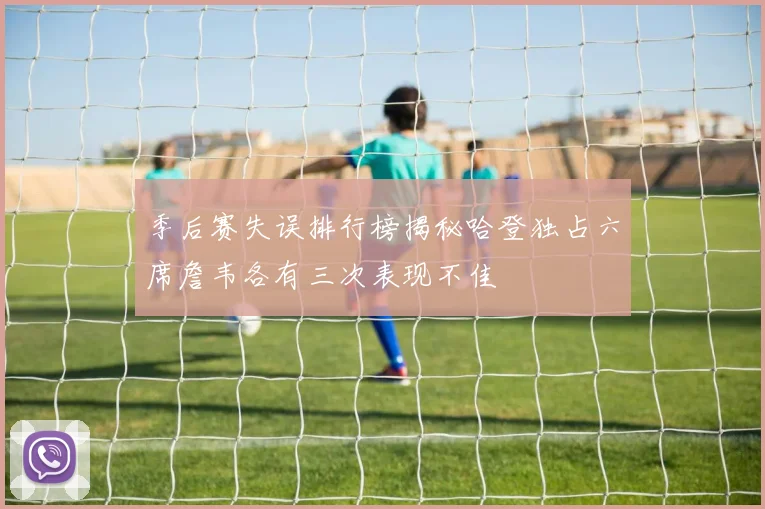 季后赛失误排行榜揭秘哈登独占六席詹韦各有三次表现不佳