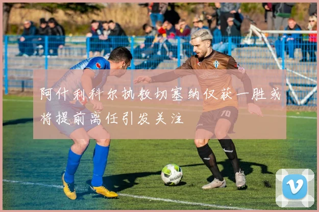 阿什利科尔执教切塞纳仅获一胜或将提前离任引发关注