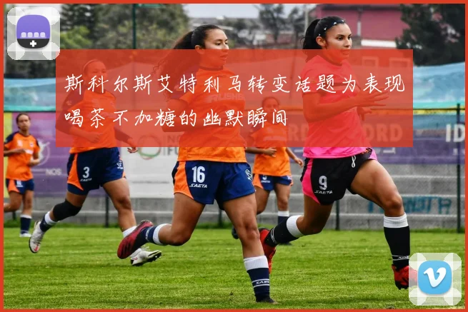 斯科尔斯艾特利马转变话题为表现喝茶不加糖的幽默瞬间