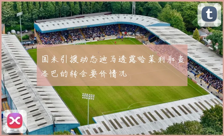 国米引援动态迪马透露哈莱利和查洛巴的转会要价情况