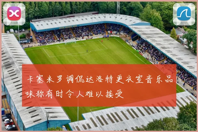 卡塞米罗调侃达洛特更衣室音乐品味称有时令人难以接受