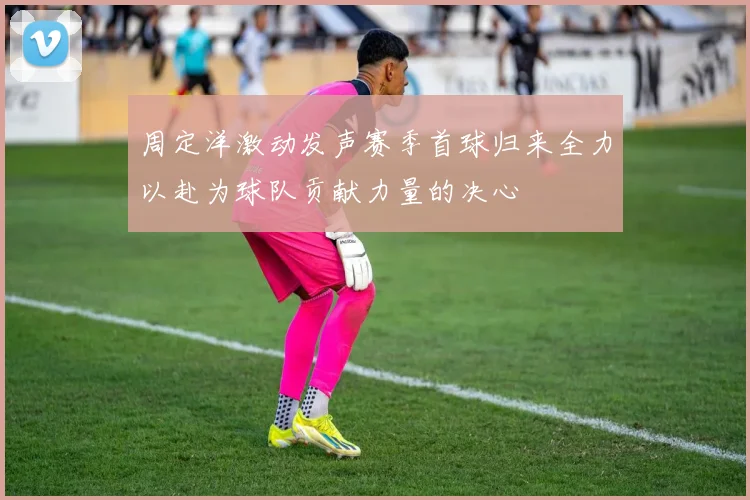 周定洋激动发声赛季首球归来全力以赴为球队贡献力量的决心