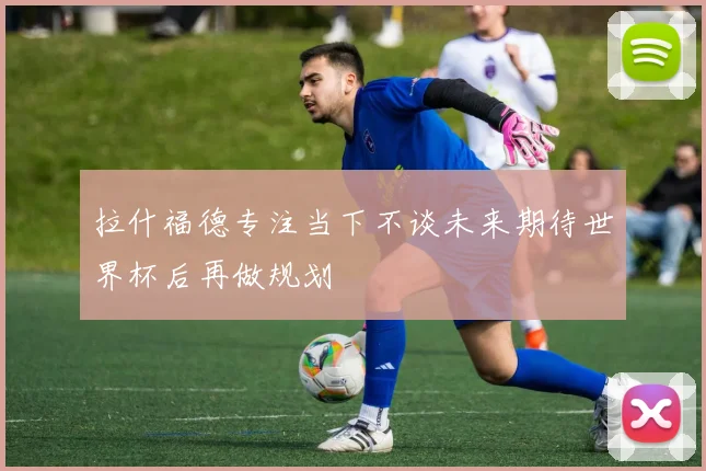 拉什福德专注当下不谈未来期待世界杯后再做规划