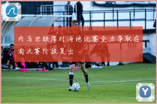 内马尔缺席对海地比赛全力争取在淘汰赛阶段复出