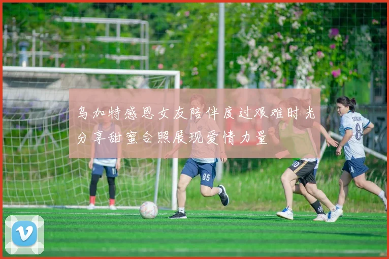 乌加特感恩女友陪伴度过艰难时光分享甜蜜合照展现爱情力量