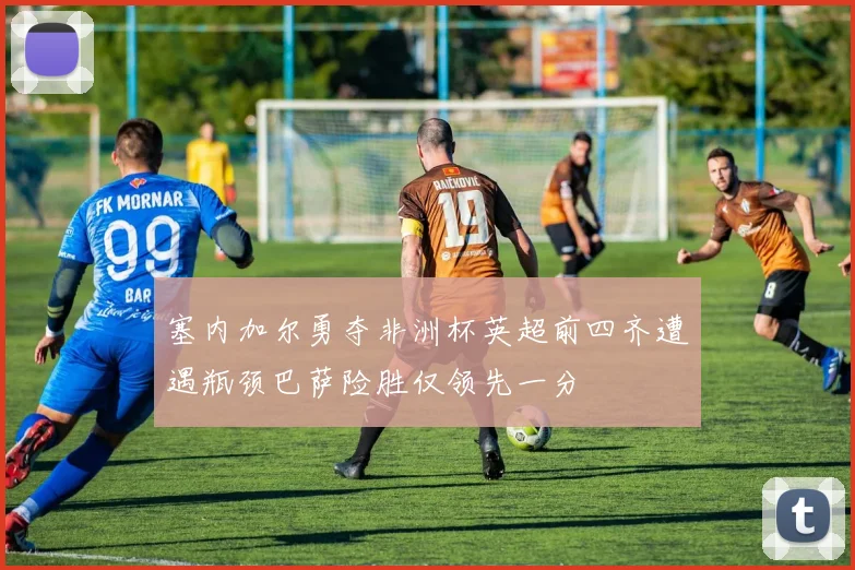塞内加尔勇夺非洲杯英超前四齐遭遇瓶颈巴萨险胜仅领先一分