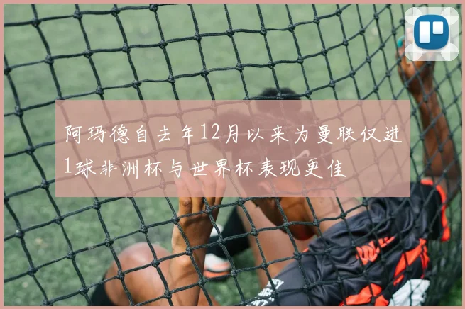 阿玛德自去年12月以来为曼联仅进1球非洲杯与世界杯表现更佳