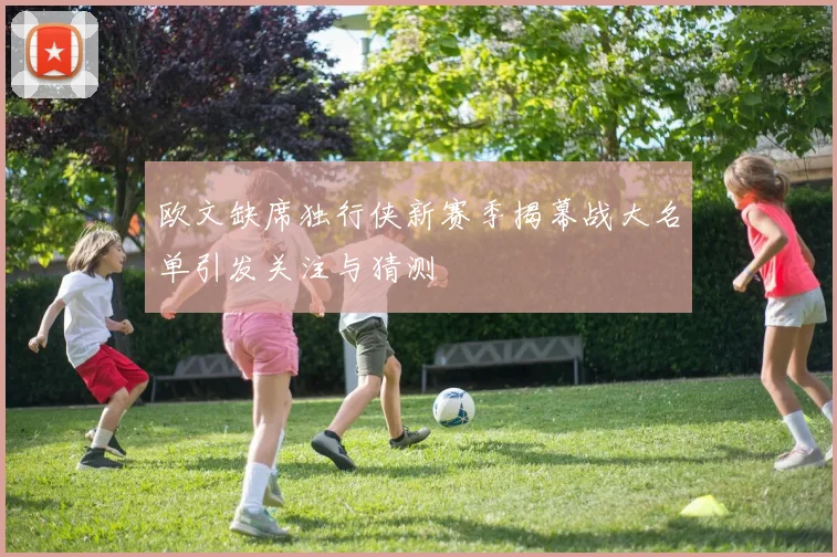 欧文缺席独行侠新赛季揭幕战大名单引发关注与猜测