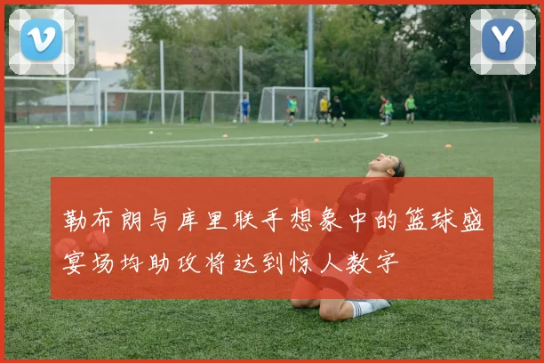 勒布朗与库里联手想象中的篮球盛宴场均助攻将达到惊人数字